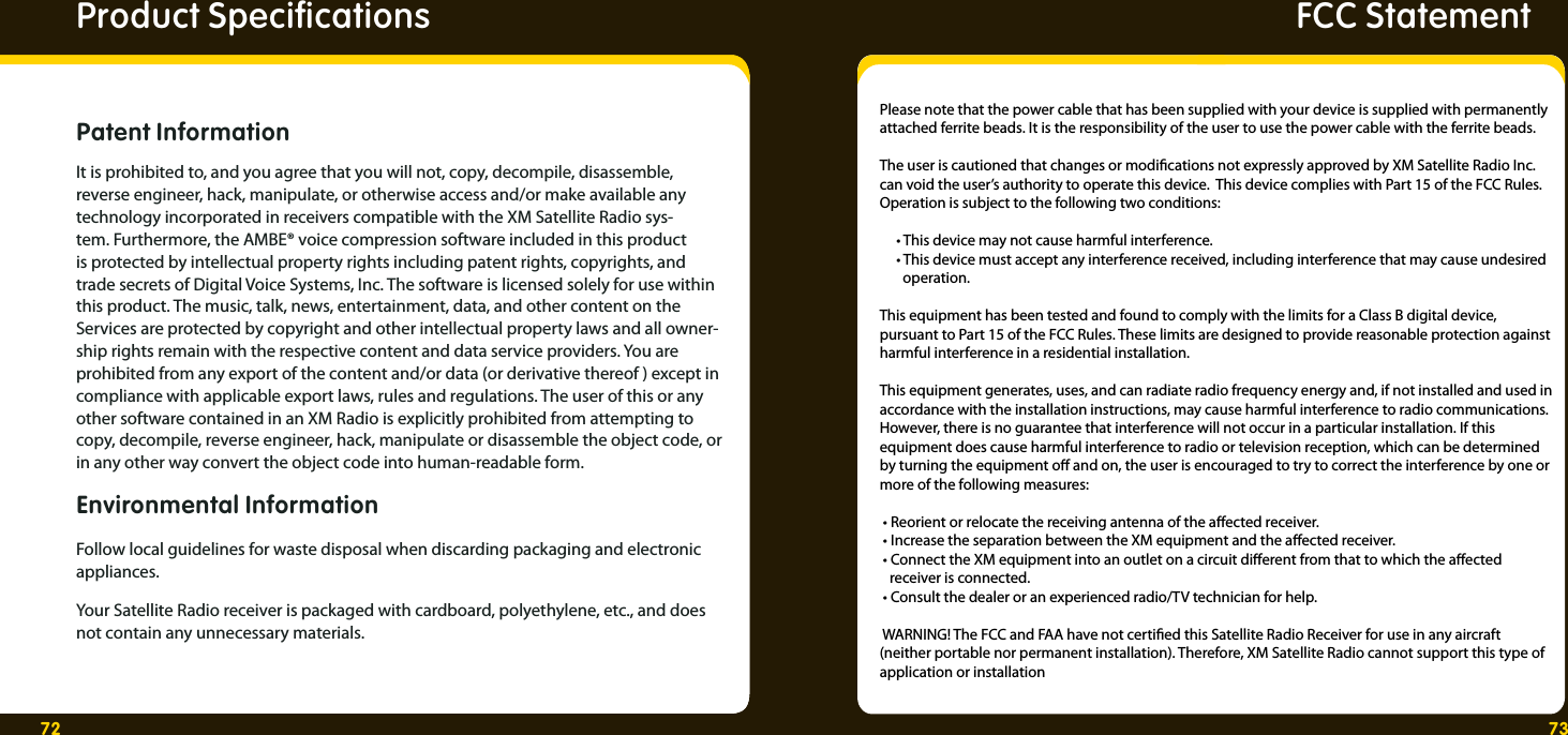 72 73FCC StatementﬁicepS tcudorP  cationsPatent Information It is prohibited to, and you agree that you will not, copy, decompile, disassemble, reverse engineer, hack, manipulate, or otherwise access and/or make available any technology incorporated in receivers compatible with the XM Satellite Radio sys-tem. Furthermore, the AMBE® voice compression software included in this product is protected by intellectual property rights including patent rights, copyrights, and trade secrets of Digital Voice Systems, Inc. The software is licensed solely for use within this product. The music, talk, news, entertainment, data, and other content on the Services are protected by copyright and other intellectual property laws and all owner-ship rights remain with the respective content and data service providers. You are prohibited from any export of the content and/or data (or derivative thereof ) except in compliance with applicable export laws, rules and regulations. The user of this or any other software contained in an XM Radio is explicitly prohibited from attempting to copy, decompile, reverse engineer, hack, manipulate or disassemble the object code, or in any other way convert the object code into human-readable form.Environmental Information Follow local guidelines for waste disposal when discarding packaging and electronic appliances.Your Satellite Radio receiver is packaged with cardboard, polyethylene, etc., and does not contain any unnecessary materials.Please note that the power cable that has been supplied with your device is supplied with permanently attached ferrite beads. It is the responsibility of the user to use the power cable with the ferrite beads.   The user is cautioned that changes or modications not expressly approved by XM Satellite Radio Inc. can void the user’s authority to operate this device.  This device complies with Part 15 of the FCC Rules. Operation is subject to the following two conditions:       • This device may not cause harmful interference.     • This device must accept any interference received, including interference that may cause undesired         operation.  This equipment has been tested and found to comply with the limits for a Class B digital device, pursuant to Part 15 of the FCC Rules. These limits are designed to provide reasonable protection against harmful interference in a residential installation.   This equipment generates, uses, and can radiate radio frequency energy and, if not installed and used in accordance with the installation instructions, may cause harmful interference to radio communications. However, there is no guarantee that interference will not occur in a particular installation. If this equipment does cause harmful interference to radio or television reception, which can be determined by turning the equipment o and on, the user is encouraged to try to correct the interference by one or more of the following measures:   • Reorient or relocate the receiving antenna of the aected receiver.  • Increase the separation between the XM equipment and the aected receiver.  • Connect the XM equipment into an outlet on a circuit dierent from that to which the aected                receiver is connected.  • Consult the dealer or an experienced radio/TV technician for help.   WARNING! The FCC and FAA have not certied this Satellite Radio Receiver for use in any aircraft (neither portable nor permanent installation). Therefore, XM Satellite Radio cannot support this type of application or installation   