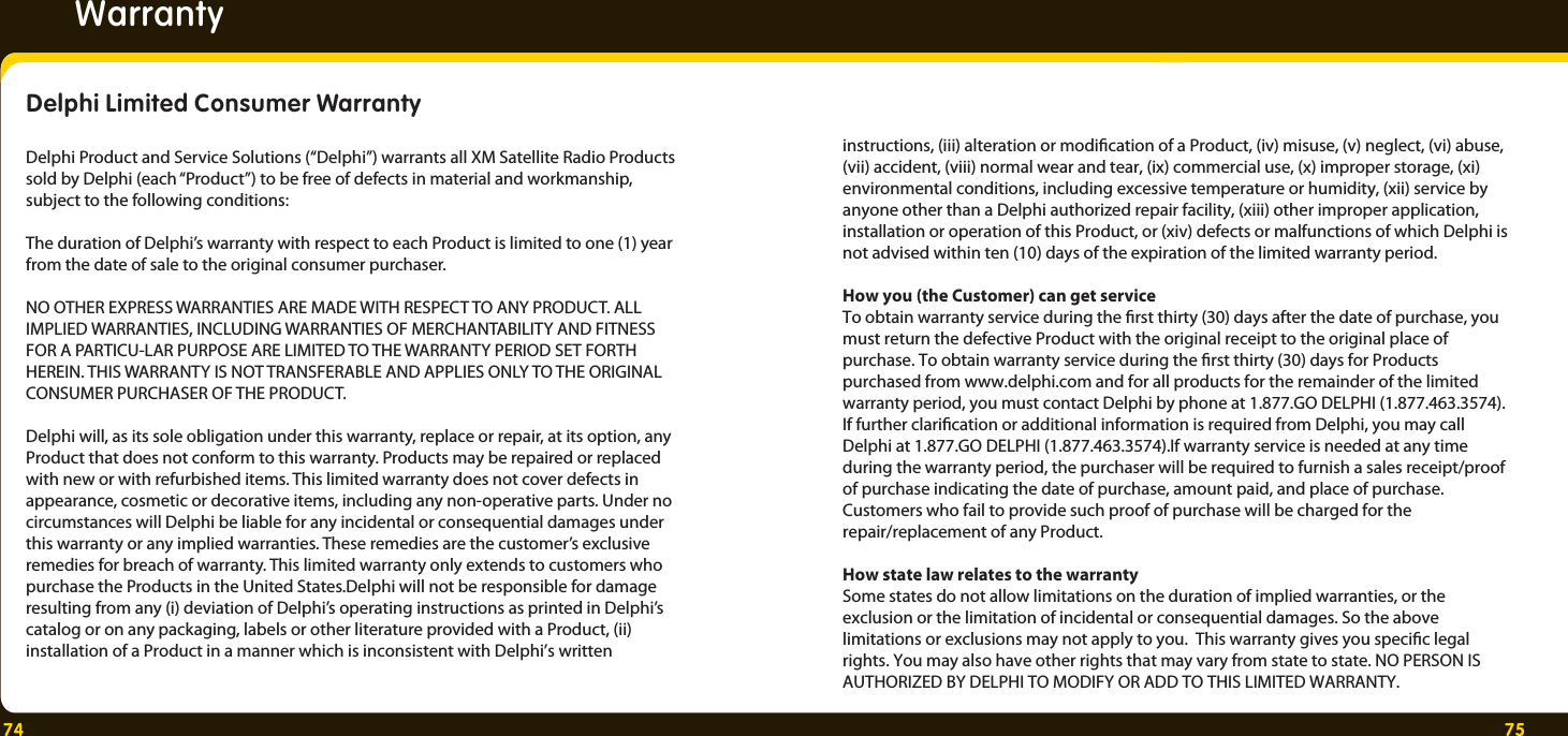 74 75ytnarraWDelphi Limited Consumer Warranty Delphi Product and Service Solutions (“Delphi”) warrants all XM Satellite Radio Products sold by Delphi (each “Product”) to be free of defects in material and workmanship, subject to the following conditions:The duration of Delphi’s warranty with respect to each Product is limited to one (1) year from the date of sale to the original consumer purchaser.NO OTHER EXPRESS WARRANTIES ARE MADE WITH RESPECT TO ANY PRODUCT. ALL IMPLIED WARRANTIES, INCLUDING WARRANTIES OF MERCHANTABILITY AND FITNESS FOR A PARTICU-LAR PURPOSE ARE LIMITED TO THE WARRANTY PERIOD SET FORTH HEREIN. THIS WARRANTY IS NOT TRANSFERABLE AND APPLIES ONLY TO THE ORIGINAL CONSUMER PURCHASER OF THE PRODUCT.Delphi will, as its sole obligation under this warranty, replace or repair, at its option, any Product that does not conform to this warranty. Products may be repaired or replaced with new or with refurbished items. This limited warranty does not cover defects in appearance, cosmetic or decorative items, including any non-operative parts. Under no circumstances will Delphi be liable for any incidental or consequential damages under this warranty or any implied warranties. These remedies are the customer’s exclusive remedies for breach of warranty. This limited warranty only extends to customers who purchase the Products in the United States.Delphi will not be responsible for damage resulting from any (i) deviation of Delphi’s operating instructions as printed in Delphi’s catalog or on any packaging, labels or other literature provided with a Product, (ii) installation of a Product in a manner which is inconsistent with Delphi’s written instructions, (iii) alteration or modication of a Product, (iv) misuse, (v) neglect, (vi) abuse, (vii) accident, (viii) normal wear and tear, (ix) commercial use, (x) improper storage, (xi) environmental conditions, including excessive temperature or humidity, (xii) service by anyone other than a Delphi authorized repair facility, (xiii) other improper application, installation or operation of this Product, or (xiv) defects or malfunctions of which Delphi is not advised within ten (10) days of the expiration of the limited warranty period.How you (the Customer) can get serviceTo obtain warranty service during the rst thirty (30) days after the date of purchase, you must return the defective Product with the original receipt to the original place of purchase. To obtain warranty service during the rst thirty (30) days for Products purchased from www.delphi.com and for all products for the remainder of the limited warranty period, you must contact Delphi by phone at 1.877.GO DELPHI (1.877.463.3574). If further clarication or additional information is required from Delphi, you may call Delphi at 1.877.GO DELPHI (1.877.463.3574).If warranty service is needed at any time during the warranty period, the purchaser will be required to furnish a sales receipt/proof of purchase indicating the date of purchase, amount paid, and place of purchase. Customers who fail to provide such proof of purchase will be charged for the repair/replacement of any Product.How state law relates to the warrantySome states do not allow limitations on the duration of implied warranties, or the exclusion or the limitation of incidental or consequential damages. So the above limitations or exclusions may not apply to you.  This warranty gives you specic legal rights. You may also have other rights that may vary from state to state. NO PERSON IS AUTHORIZED BY DELPHI TO MODIFY OR ADD TO THIS LIMITED WARRANTY.  