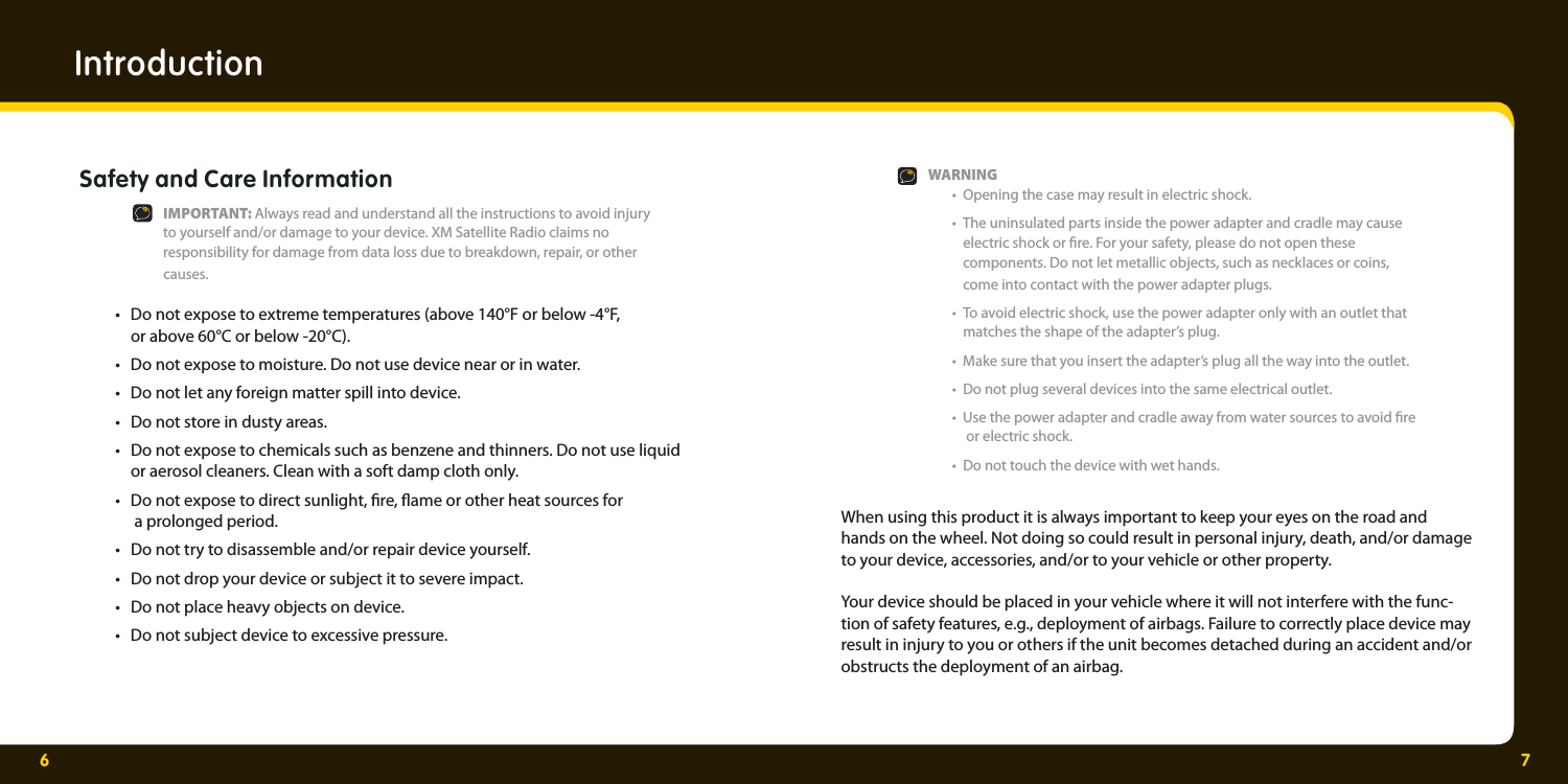 6 7Introduction Safety and Care Information  IMPORTANT: Always read and understand all the instructions to avoid injury     to yourself and/or damage to your device. XM Satellite Radio claims no     responsibility for damage from data loss due to breakdown, repair, or other   causes.   •  Do not expose to extreme temperatures (above 140°F or below -4°F,     or above 60°C or below -20°C).  •  Do not expose to moisture. Do not use device near or in water.   •  Do not let any foreign matter spill into device.  •  Do not store in dusty areas.  •  Do not expose to chemicals such as benzene and thinners. Do not use liquid     or aerosol cleaners. Clean with a soft damp cloth only.  •  Do not expose to direct sunlight,  re,  ame or other heat sources for     a prolonged period.  •  Do not try to disassemble and/or repair device yourself.  •  Do not drop your device or subject it to severe impact.  •  Do not place heavy objects on device.  •  Do not subject device to excessive pressure.  WARNING  •  Opening the case may result in electric shock.  •  The uninsulated parts inside the power adapter and cradle may cause      electric shock or  re. For your safety, please do not open these     components. Do not let metallic objects, such as necklaces or coins,     come into contact with the power adapter plugs.  •  To avoid electric shock, use the power adapter only with an outlet that     matches the shape of the adapter’s plug.  •  Make sure that you insert the adapter’s plug all the way into the outlet.  •  Do not plug several devices into the same electrical outlet.  •  Use the power adapter and cradle away from water sources to avoid  re     or electric shock.  •  Do not touch the device with wet hands. When using this product it is always important to keep your eyes on the road and hands on the wheel. Not doing so could result in personal injury, death, and/or damage to your device, accessories, and/or to your vehicle or other property. Your device should be placed in your vehicle where it will not interfere with the func-tion of safety features, e.g., deployment of airbags. Failure to correctly place device may result in injury to you or others if the unit becomes detached during an accident and/or obstructs the deployment of an airbag.