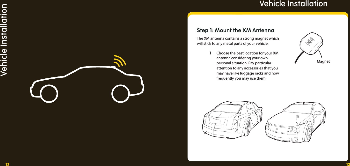 12 13Vehicle InstallationVehicle InstallationStep 1: Mount the XM AntennaThe XM antenna contains a strong magnet which will stick to any metal parts of your vehicle.  1 1  Choose the best location for your XM     antenna considering your own     personal situation. Pay particular     attention to any accessories that you     may have like luggage racks and how     frequently you may use them. Magnet