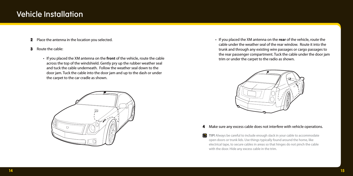 14 15  •  If you placed the XM antenna on the rear of the vehicle, route the     cable under the weather seal of the rear window.  Route it into the     trunk and through any existing wire passages or cargo passages to    the rear passenger compartment. Tuck the cable under the door jam    trim or under the carpet to the radio as shown.  4  4   Make sure any excess cable does not interfere with vehicle operations.   TIP! Always be careful to include enough slack in your cable to accommodate     open doors or trunk lids. Use things typically found around the home, like     electrical tape, to secure cables in areas so that hinges do not pinch the cable     with the door. Hide any excess cable in the trim.   2 2  Place the antenna in the location you selected.  3  3   Route the cable:    •  If you placed the XM antenna on the front of the vehicle, route the cable    across the top of the windshield. Gently pry up the rubber weather seal     and tuck the cable underneath.  Follow the weather seal down to the     door jam. Tuck the cable into the door jam and up to the dash or under     the carpet to the car cradle as shown. Vehicle Installation