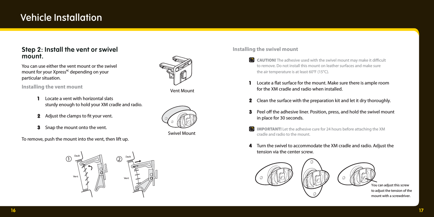 16 17Swivel MountVent MountVehicle InstallationStep 2: Install the vent or swivel mount.You can use either the vent mount or the swivel mount for your XpressRC depending on your particular situation.Installing the vent mount  1   1  Locate a vent with horizontal slats     sturdy enough to hold your XM cradle and radio.   2  2   Adjust the clamps to  t your vent.   3 3  Snap the mount onto the vent. To remove, push the mount into the vent, then lift up. Installing the swivel mount  CAUTION! The adhesive used with the swivel mount may make it di  cult     to remove. Do not install this mount on leather surfaces and make sure     the air temperature is at least 60°F (15°C).  1   1  Locate a  at surface for the mount. Make sure there is ample room     for the XM cradle and radio when installed.  2  2   Clean the surface with the preparation kit and let it dry thoroughly.   3 Peel o  the adhesive liner. Position, press, and hold the swivel mount    in place for 30 seconds.   IMPORTANT! Let the adhesive cure for 24 hours before attaching the XM    cradle and radio to the mount.  4  Turn the swivel to accommodate the XM cradle and radio. Adjust the    tension via the center screw.You can adjust this screw to adjust the tension of the mount with a screwdriver.