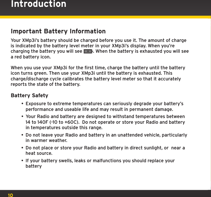 10Important Battery InformationYour XMp3i’s battery should be charged before you use it. The amount of charge is indicated by the battery level meter in your XMp3i’s display. When you’re charging the battery you will see  . When the battery is exhausted you will see a red battery icon.When you use your XMp3i for the first time, charge the battery until the battery icon turns green. Then use your XMp3i until the battery is exhausted. This charge/discharge cycle calibrates the battery level meter so that it accurately reports the state of the battery.Battery Safety • Exposure to extreme temperatures can seriously degrade your battery’s performance and useable life and may result in permanent damage.   • Your Radio and battery are designed to withstand temperatures between  14 to 140F (-10 to +60C).  Do not operate or store your Radio and battery in temperatures outside this range.• Do not leave your Radio and battery in an unattended vehicle, particularly in warmer weather.• Do not place or store your Radio and battery in direct sunlight, or  near a heat source. • If your battery swells, leaks or malfunctions you should replace your batteryIntroduction