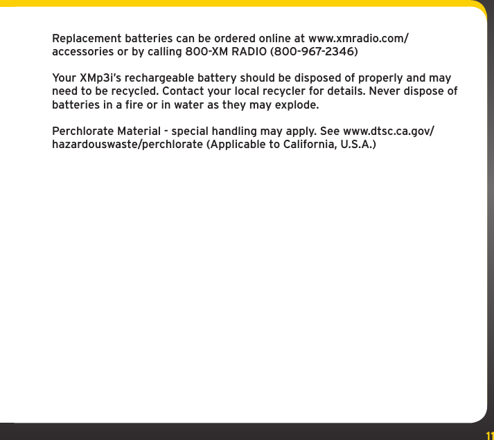 11Replacement batteries can be ordered online at www.xmradio.com/accessories or by calling 800-XM RADIO (800-967-2346)Your XMp3i’s rechargeable battery should be disposed of properly and may need to be recycled. Contact your local recycler for details. Never dispose of batteries in a fire or in water as they may explode.Perchlorate Material - special handling may apply. See www.dtsc.ca.gov/hazardouswaste/perchlorate (Applicable to California, U.S.A.)