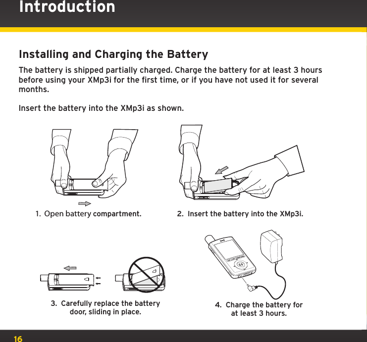 16IntroductionInstalling and Charging the BatteryThe battery is shipped partially charged. Charge the battery for at least 3 hours before using your XMp3i for the first time, or if you have not used it for several months.Insert the battery into the XMp3i as shown.3.  Carefully replace the battery door, sliding in place. 4.  Charge the battery forat least 3 hours.1.  Open battery compartment. 2.  Insert the battery into the XMp3i.