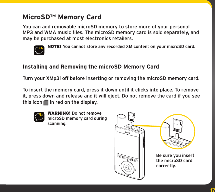 17MicroSD™ Memory CardYou can add removable microSD memory to store more of your personal MP3 and WMA music files. The microSD memory card is sold separately, and may be purchased at most electronics retailers.NOTE! You cannot store any recorded XM content on your microSD card.Installing and Removing the microSD Memory CardTurn your XMp3i off before inserting or removing the microSD memory card.To insert the memory card, press it down until it clicks into place. To remove it, press down and release and it will eject. Do not remove the card if you see this icon  in red on the display.WARNING! Do not remove microSD memory card during scanning.Be sure you insert the microSD card correctly.