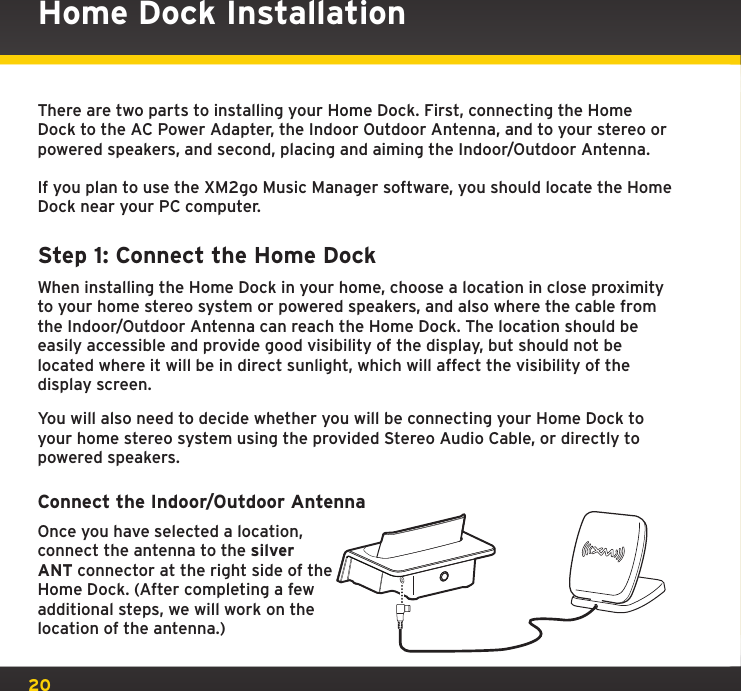 20There are two parts to installing your Home Dock. First, connecting the Home Dock to the AC Power Adapter, the Indoor Outdoor Antenna, and to your stereo or powered speakers, and second, placing and aiming the Indoor/Outdoor Antenna.If you plan to use the XM2go Music Manager software, you should locate the Home Dock near your PC computer.Step 1: Connect the Home DockWhen installing the Home Dock in your home, choose a location in close proximity to your home stereo system or powered speakers, and also where the cable from the Indoor/Outdoor Antenna can reach the Home Dock. The location should be easily accessible and provide good visibility of the display, but should not be located where it will be in direct sunlight, which will affect the visibility of the display screen.You will also need to decide whether you will be connecting your Home Dock to your home stereo system using the provided Stereo Audio Cable, or directly to powered speakers.Connect the Indoor/Outdoor AntennaOnce you have selected a location, connect the antenna to the silver ANT connector at the right side of the Home Dock. (After completing a few additional steps, we will work on the location of the antenna.)Home Dock Installation