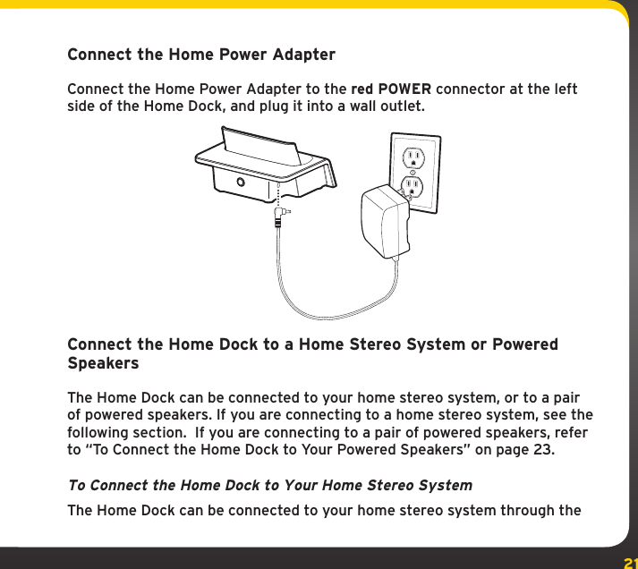 21Connect the Home Power AdapterConnect the Home Power Adapter to the red POWER connector at the left side of the Home Dock, and plug it into a wall outlet.Connect the Home Dock to a Home Stereo System or Powered SpeakersThe Home Dock can be connected to your home stereo system, or to a pair of powered speakers. If you are connecting to a home stereo system, see the following section.  If you are connecting to a pair of powered speakers, refer to “To Connect the Home Dock to Your Powered Speakers” on page 23.To Connect the Home Dock to Your Home Stereo SystemThe Home Dock can be connected to your home stereo system through the 