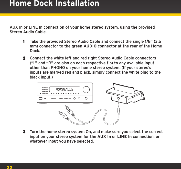 22Home Dock InstallationAUX In or LINE In connection of your home stereo system, using the provided Stereo Audio Cable.1  Take the provided Stereo Audio Cable and connect the single 1/8” (3.5 mm) connector to the green AUDIO connector at the rear of the Home Dock.2  Connect the white left and red right Stereo Audio Cable connectors (“L” and “R” are also on each respective tip) to any available input other than PHONO on your home stereo system. (If your stereo’s inputs are marked red and black, simply connect the white plug to the black input.)3  Turn the home stereo system On, and make sure you select the correct input on your stereo system for the AUX In or LINE In connection, or whatever input you have selected.LR