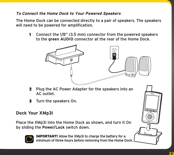 23To Connect the Home Dock to Your Powered SpeakersThe Home Dock can be connected directly to a pair of speakers. The speakers will need to be powered for amplification.1  Connect the 1/8” (3.5 mm) connector from the powered speakers to the green AUDIO connector at the rear of the Home Dock.2  Plug the AC Power Adapter for the speakers into an AC outlet.3  Turn the speakers On.Dock Your XMp3iPlace the XMp3i into the Home Dock as shown, and turn it On by sliding the Power/Lock switch down.IMPORTANT! Allow the XMp3i to charge the battery for a minimum of three hours before removing from the Home Dock.