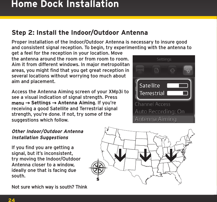 24Home Dock InstallationStep 2: Install the Indoor/Outdoor AntennaProper installation of the Indoor/Outdoor Antenna is necessary to insure good and consistent signal reception. To begin, try experimenting with the antenna to get a feel for the reception in your location. Move the antenna around the room or from room to room. Aim it from different windows. In major metropolitan areas, you might find that you get great reception in several locations without worrying too much about aim and placement.Access the Antenna Aiming screen of your XMp3i to see a visual indication of signal strength. Press menu  Settings   Antenna Aiming. If you’re receiving a good Satellite and Terrestrial signal strength, you’re done. If not, try some of the suggestions which follow.Other Indoor/Outdoor Antenna Installation SuggestionsIf you find you are getting a signal, but it’s inconsistent, try moving the Indoor/Outdoor Antenna closer to a window, ideally one that is facing due south.Not sure which way is south? Think S