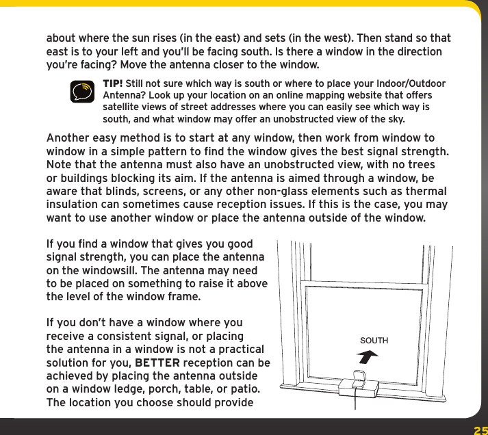 25about where the sun rises (in the east) and sets (in the west). Then stand so that east is to your left and you’ll be facing south. Is there a window in the direction you’re facing? Move the antenna closer to the window.TIP! Still not sure which way is south or where to place your Indoor/Outdoor Antenna? Look up your location on an online mapping website that offers satellite views of street addresses where you can easily see which way is south, and what window may offer an unobstructed view of the sky.Another easy method is to start at any window, then work from window to window in a simple pattern to find the window gives the best signal strength. Note that the antenna must also have an unobstructed view, with no trees or buildings blocking its aim. If the antenna is aimed through a window, be aware that blinds, screens, or any other non-glass elements such as thermal insulation can sometimes cause reception issues. If this is the case, you may want to use another window or place the antenna outside of the window.If you find a window that gives you good signal strength, you can place the antenna on the windowsill. The antenna may need to be placed on something to raise it above the level of the window frame.If you don’t have a window where you receive a consistent signal, or placing the antenna in a window is not a practical solution for you, BETTER reception can be achieved by placing the antenna outside on a window ledge, porch, table, or patio. The location you choose should provide SOUTH