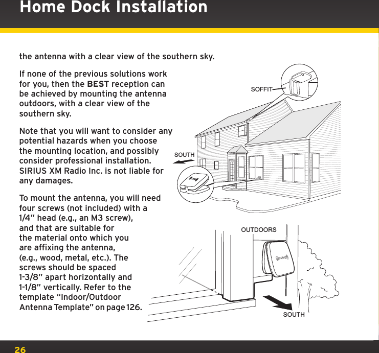26the antenna with a clear view of the southern sky.If none of the previous solutions work for you, then the BEST reception can be achieved by mounting the antenna outdoors, with a clear view of the southern sky.Note that you will want to consider any potential hazards when you choose the mounting location, and possibly consider professional installation.  SIRIUS XM Radio Inc. is not liable for any damages.To mount the antenna, you will need four screws (not included) with a 1/4” head (e.g., an M3 screw), and that are suitable for the material onto which you are affixing the antenna, (e.g., wood, metal, etc.). The screws should be spaced 1-3/8” apart horizontally and 1-1/8” vertically. Refer to the template “Indoor/Outdoor Antenna Template” on page 126.Home Dock InstallationOUTDOORSSOUTHSOFFITSOUTH