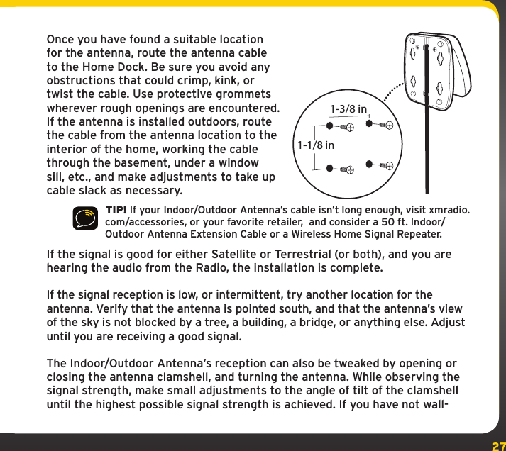 27Once you have found a suitable location for the antenna, route the antenna cable to the Home Dock. Be sure you avoid any obstructions that could crimp, kink, or twist the cable. Use protective grommets wherever rough openings are encountered. If the antenna is installed outdoors, route the cable from the antenna location to the interior of the home, working the cable through the basement, under a window sill, etc., and make adjustments to take up cable slack as necessary. TIP! If your Indoor/Outdoor Antenna’s cable isn’t long enough, visit xmradio.com/accessories, or your favorite retailer,  and consider a 50 ft. Indoor/Outdoor Antenna Extension Cable or a Wireless Home Signal Repeater.If the signal is good for either Satellite or Terrestrial (or both), and you are hearing the audio from the Radio, the installation is complete.If the signal reception is low, or intermittent, try another location for the antenna. Verify that the antenna is pointed south, and that the antenna’s view of the sky is not blocked by a tree, a building, a bridge, or anything else. Adjust until you are receiving a good signal.The Indoor/Outdoor Antenna’s reception can also be tweaked by opening or closing the antenna clamshell, and turning the antenna. While observing the signal strength, make small adjustments to the angle of tilt of the clamshell until the highest possible signal strength is achieved. If you have not wall-1-3/8 in1-1/8 in