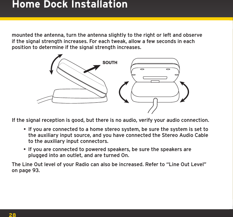 28Home Dock Installationmounted the antenna, turn the antenna slightly to the right or left and observe if the signal strength increases. For each tweak, allow a few seconds in each position to determine if the signal strength increases.If the signal reception is good, but there is no audio, verify your audio connection. • If you are connected to a home stereo system, be sure the system is set to the auxiliary input source, and you have connected the Stereo Audio Cable to the auxiliary input connectors.• If you are connected to powered speakers, be sure the speakers are plugged into an outlet, and are turned On.The Line Out level of your Radio can also be increased. Refer to “Line Out Level” on page 93.SOUTH