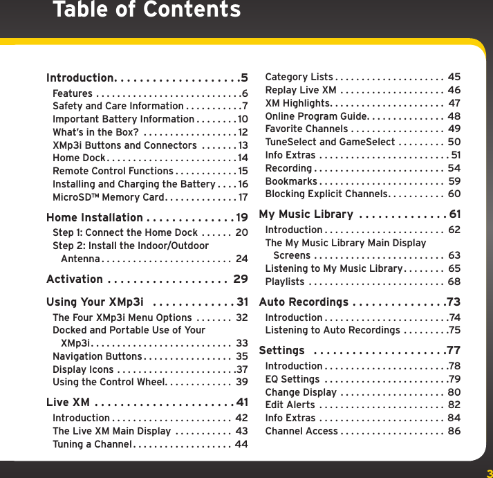 3Table of ContentsIntroduction....................5Features ............................6Safety and Care Information . . . . . . . . . . .7Important Battery Information . . . . . . . . 10What’s in the Box?  . . . . . . . . . . . . . . . . . . 12XMp3i Buttons and Connectors  . . . . . . . 13Home Dock.........................14Remote Control Functions . . . . . . . . . . . . 15Installing and Charging the Battery . . . . 16MicroSD™ Memory Card. . . . . . . . . . . . . . 17Home Installation . . . . . . . . . . . . . . 19Step 1: Connect the Home Dock  . . . . . . 20Step 2: Install the Indoor/Outdoor    Antenna......................... 24Activation ................... 29Using Your XMp3i   . . . . . . . . . . . . . 31The Four XMp3i Menu Options  . . . . . . . 32Docked and Portable Use of Your    XMp3i........................... 33Navigation Buttons . . . . . . . . . . . . . . . . . 35Display Icons .......................37Using the Control Wheel. . . . . . . . . . . . . 39Live XM ......................41Introduction....................... 42The Live XM Main Display  . . . . . . . . . . . 43Tuning a Channel. . . . . . . . . . . . . . . . . . . 44Category Lists..................... 45Replay Live XM .................... 46XM Highlights...................... 47Online Program Guide. . . . . . . . . . . . . . . 48Favorite Channels . . . . . . . . . . . . . . . . . . 49TuneSelect and GameSelect . . . . . . . . . 50Info Extras .........................51Recording......................... 54Bookmarks........................ 59Blocking Explicit Channels. . . . . . . . . . . 60My Music Library  . . . . . . . . . . . . . . 61Introduction....................... 62The My Music Library Main Display    Screens ......................... 63Listening to My Music Library. . . . . . . . 65Playlists .......................... 68Auto Recordings . . . . . . . . . . . . . . .73Introduction........................74Listening to Auto Recordings . . . . . . . . .75Settings  .....................77Introduction........................78EQ Settings ........................79Change Display ....................80Edit Alerts ........................ 82Info Extras ........................84Channel Access.................... 86