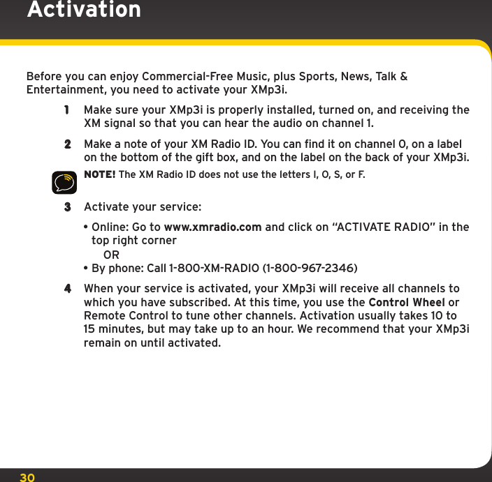 30ActivationBefore you can enjoy Commercial-Free Music, plus Sports, News, Talk &amp; Entertainment, you need to activate your XMp3i.1  Make sure your XMp3i is properly installed, turned on, and receiving the XM signal so that you can hear the audio on channel 1.2  Make a note of your XM Radio ID. You can find it on channel 0, on a label on the bottom of the gift box, and on the label on the back of your XMp3i.NOTE! The XM Radio ID does not use the letters I, O, S, or F.3  Activate your service: •Online: Go to www.xmradio.com and click on “ACTIVATE RADIO” in the top right corner  OR•By phone: Call 1-800-XM-RADIO (1-800-967-2346)4  When your service is activated, your XMp3i will receive all channels to which you have subscribed. At this time, you use the Control Wheel or Remote Control to tune other channels. Activation usually takes 10 to 15 minutes, but may take up to an hour. We recommend that your XMp3i remain on until activated.