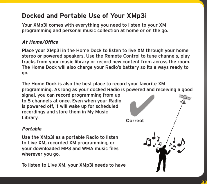 33Docked and Portable Use of Your XMp3iYour XMp3i comes with everything you need to listen to your XM programming and personal music collection at home or on the go. At Home/OfficePlace your XMp3i in the Home Dock to listen to live XM through your home  stereo or powered speakers. Use the Remote Control to tune channels, play tracks from your music library or record new content from across the room. The Home Dock will also charge your Radio’s battery so its always ready to go.The Home Dock is also the best place to record your favorite XM programming. As long as your docked Radio is powered and receiving a good signal, you can record programming from up to 5 channels at once. Even when your Radio is powered off, it will wake up for scheduled recordings and store them in My Music Library.Portable Use the XMp3i as a portable Radio to listen to Live XM, recorded XM programming, or your downloaded MP3 and WMA music files wherever you go.To listen to Live XM, your XMp3i needs to have 