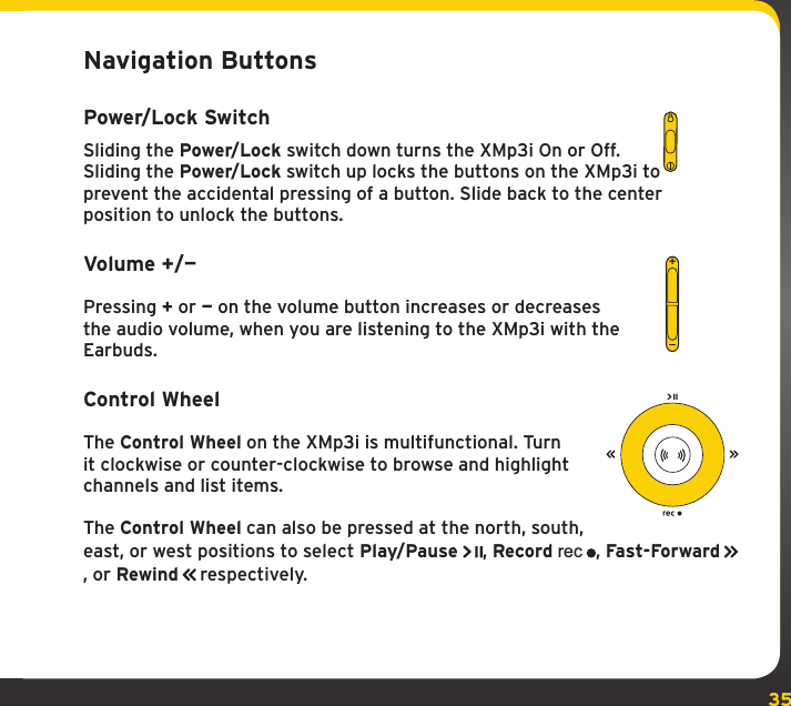 35Navigation ButtonsPower/Lock SwitchSliding the Power/Lock switch down turns the XMp3i On or Off. Sliding the Power/Lock switch up locks the buttons on the XMp3i to prevent the accidental pressing of a button. Slide back to the center position to unlock the buttons.Volume +/—Pressing + or — on the volume button increases or decreases the audio volume, when you are listening to the XMp3i with the Earbuds.Control WheelThe Control Wheel on the XMp3i is multifunctional. Turn it clockwise or counter-clockwise to browse and highlight channels and list items.The Control Wheel can also be pressed at the north, south, east, or west positions to select Play/Pause , Record rec, Fast-Forward   , or Rewind   respectively.+