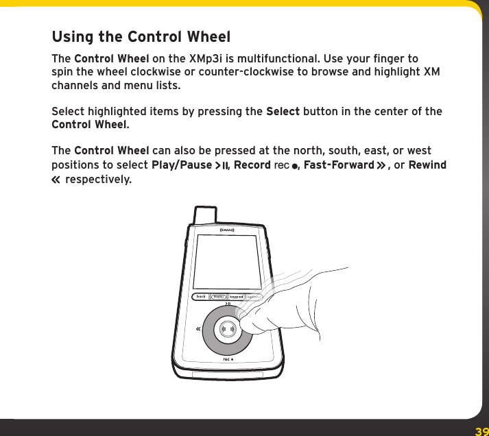 39Using the Control WheelThe Control Wheel on the XMp3i is multifunctional. Use your finger to spin the wheel clockwise or counter-clockwise to browse and highlight XM channels and menu lists.Select highlighted items by pressing the Select button in the center of the Control Wheel.The Control Wheel can also be pressed at the north, south, east, or west positions to select Play/Pause , Record rec, Fast-Forward   , or Rewind   respectively.