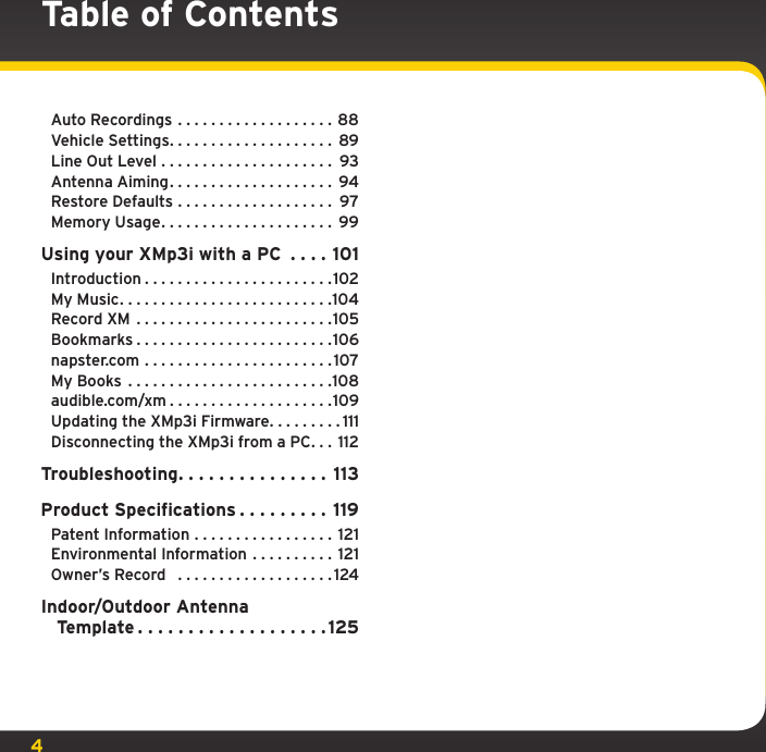 4Auto Recordings . . . . . . . . . . . . . . . . . . . 88Vehicle Settings. . . . . . . . . . . . . . . . . . . . 89Line Out Level ..................... 93Antenna Aiming.................... 94Restore Defaults . . . . . . . . . . . . . . . . . . . 97Memory Usage..................... 99Using your XMp3i with a PC  . . . . 101Introduction.......................102My Music..........................104Record XM ........................105Bookmarks........................106napster.com .......................107My Books .........................108audible.com/xm....................109Updating the XMp3i Firmware. . . . . . . . . 111Disconnecting the XMp3i from a PC. . . 112Troubleshooting. . . . . . . . . . . . . . . 113Product Specifications . . . . . . . . . 119Patent Information . . . . . . . . . . . . . . . . . 121Environmental Information . . . . . . . . . . 121Owner’s Record   . . . . . . . . . . . . . . . . . . . 124Indoor/Outdoor Antenna    Template...................125Table of Contents