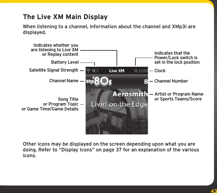 43The Live XM Main DisplayWhen listening to a channel, information about the channel and XMp3i are displayed.Other icons may be displayed on the screen depending upon what you are doing. Refer to “Display Icons” on page 37 for an explanation of the various icons.Channel Name Channel NumberSatellite Signal StrengthBattery LevelIndicates whether youare listening to Live XMor Replay contentClockIndicates that thePower/Lock switch isset in the lock positionArtist or Program Nameor Sports Teams/ScoreSong Titleor Program Topicor Game Time/Game Details