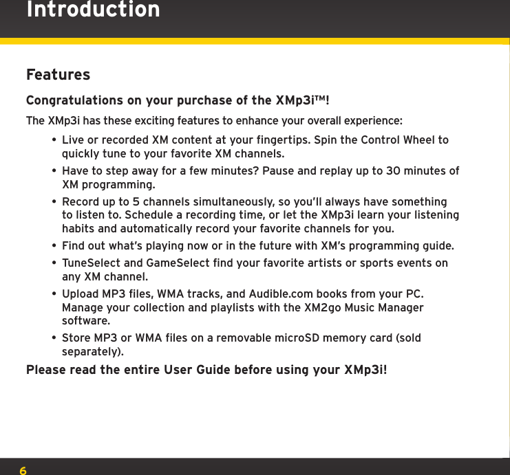 6FeaturesCongratulations on your purchase of the XMp3i™!The XMp3i has these exciting features to enhance your overall experience: • Live or recorded XM content at your fingertips. Spin the Control Wheel to quickly tune to your favorite XM channels.• Have to step away for a few minutes? Pause and replay up to 30 minutes of XM programming.• Record up to 5 channels simultaneously, so you’ll always have something to listen to. Schedule a recording time, or let the XMp3i learn your listening habits and automatically record your favorite channels for you.• Find out what’s playing now or in the future with XM’s programming guide.• TuneSelect and GameSelect find your favorite artists or sports events on any XM channel.• Upload MP3 files, WMA tracks, and Audible.com books from your PC. Manage your collection and playlists with the XM2go Music Manager software.• Store MP3 or WMA files on a removable microSD memory card (sold separately).Please read the entire User Guide before using your XMp3i!Introduction