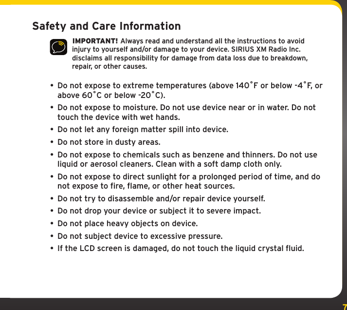 7Safety and Care Information IMPORTANT! Always read and understand all the instructions to avoid injury to yourself and/or damage to your device. SIRIUS XM Radio Inc. disclaims all responsibility for damage from data loss due to breakdown, repair, or other causes. • Do not expose to extreme temperatures (above 140ûF or below -4ûF, or above 60ûC or below -20ûC).•  Do not expose to moisture. Do not use device near or in water. Do not touch the device with wet hands.•  Do not let any foreign matter spill into device.•  Do not store in dusty areas.•  Do not expose to chemicals such as benzene and thinners. Do not use liquid or aerosol cleaners. Clean with a soft damp cloth only.• Do not expose to direct sunlight for a prolonged period of time, and do not expose to fire, flame, or other heat sources.•  Do not try to disassemble and/or repair device yourself.•  Do not drop your device or subject it to severe impact.•  Do not place heavy objects on device.•  Do not subject device to excessive pressure.•  If the LCD screen is damaged, do not touch the liquid crystal fluid.