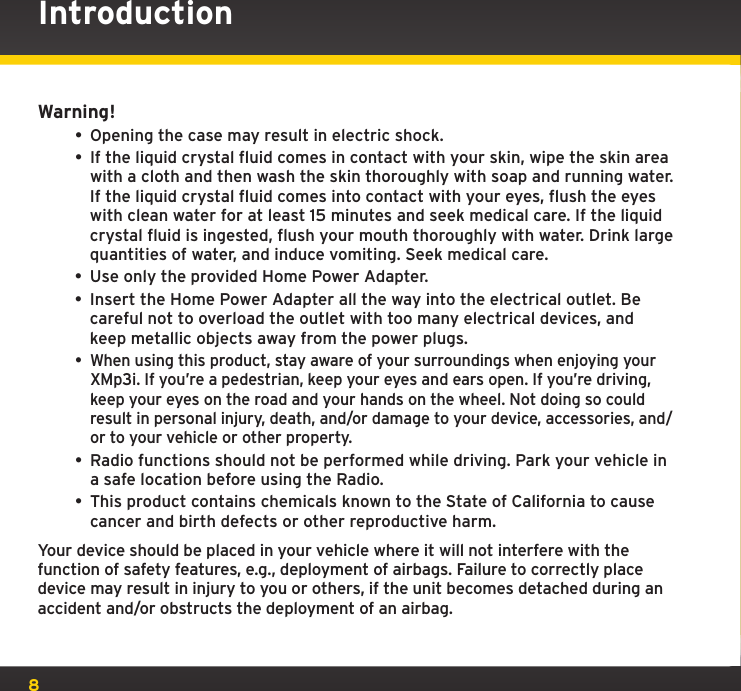8Warning!• Opening the case may result in electric shock.• If the liquid crystal fluid comes in contact with your skin, wipe the skin area with a cloth and then wash the skin thoroughly with soap and running water. If the liquid crystal fluid comes into contact with your eyes, flush the eyes with clean water for at least 15 minutes and seek medical care. If the liquid crystal fluid is ingested, flush your mouth thoroughly with water. Drink large quantities of water, and induce vomiting. Seek medical care.• Use only the provided Home Power Adapter.• Insert the Home Power Adapter all the way into the electrical outlet. Be careful not to overload the outlet with too many electrical devices, and keep metallic objects away from the power plugs.• When using this product, stay aware of your surroundings when enjoying your XMp3i. If you’re a pedestrian, keep your eyes and ears open. If you’re driving, keep your eyes on the road and your hands on the wheel. Not doing so could result in personal injury, death, and/or damage to your device, accessories, and/or to your vehicle or other property.• Radio functions should not be performed while driving. Park your vehicle in a safe location before using the Radio.• This product contains chemicals known to the State of California to cause cancer and birth defects or other reproductive harm.Your device should be placed in your vehicle where it will not interfere with the function of safety features, e.g., deployment of airbags. Failure to correctly place device may result in injury to you or others, if the unit becomes detached during an accident and/or obstructs the deployment of an airbag.Introduction