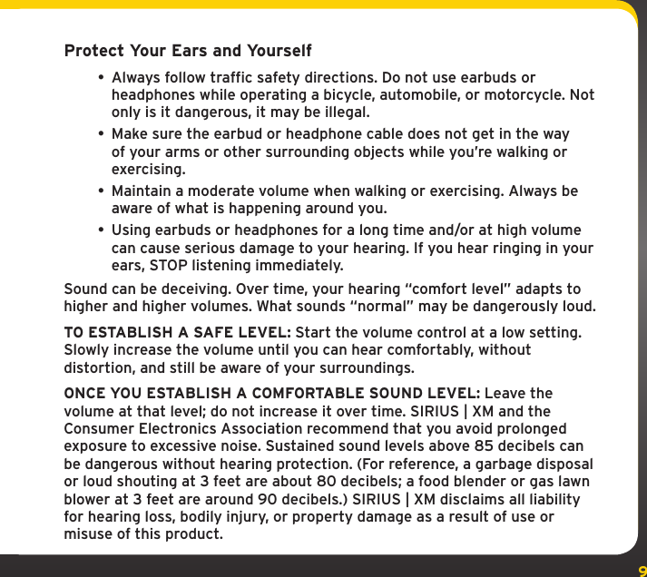 9Protect Your Ears and Yourself• Always follow traffic safety directions. Do not use earbuds or headphones while operating a bicycle, automobile, or motorcycle. Not only is it dangerous, it may be illegal.• Make sure the earbud or headphone cable does not get in the way of your arms or other surrounding objects while you’re walking or exercising.• Maintain a moderate volume when walking or exercising. Always be aware of what is happening around you.• Using earbuds or headphones for a long time and/or at high volume can cause serious damage to your hearing. If you hear ringing in your ears, STOP listening immediately.Sound can be deceiving. Over time, your hearing “comfort level” adapts to higher and higher volumes. What sounds “normal” may be dangerously loud.TO ESTABLISH A SAFE LEVEL: Start the volume control at a low setting. Slowly increase the volume until you can hear comfortably, without distortion, and still be aware of your surroundings.ONCE YOU ESTABLISH A COMFORTABLE SOUND LEVEL: Leave the volume at that level; do not increase it over time. SIRIUS | XM and the Consumer Electronics Association recommend that you avoid prolonged exposure to excessive noise. Sustained sound levels above 85 decibels can be dangerous without hearing protection. (For reference, a garbage disposal or loud shouting at 3 feet are about 80 decibels; a food blender or gas lawn blower at 3 feet are around 90 decibels.) SIRIUS | XM disclaims all liability for hearing loss, bodily injury, or property damage as a result of use or misuse of this product.