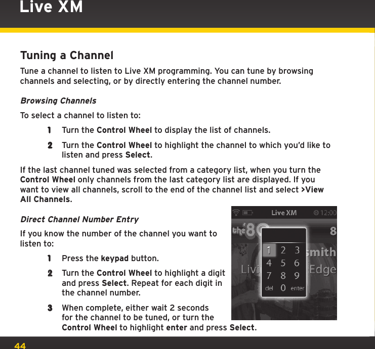 44Live XMTuning a ChannelTune a channel to listen to Live XM programming. You can tune by browsing channels and selecting, or by directly entering the channel number.Browsing ChannelsTo select a channel to listen to:1  Turn the Control Wheel to display the list of channels.2  Turn the Control Wheel to highlight the channel to which you’d like to listen and press Select.If the last channel tuned was selected from a category list, when you turn the Control Wheel only channels from the last category list are displayed. If you want to view all channels, scroll to the end of the channel list and select &gt;View All Channels.Direct Channel Number EntryIf you know the number of the channel you want to listen to:1  Press the keypad button.2  Turn the Control Wheel to highlight a digit and press Select. Repeat for each digit in the channel number.3  When complete, either wait 2 seconds for the channel to be tuned, or turn the Control Wheel to highlight enter and press Select.