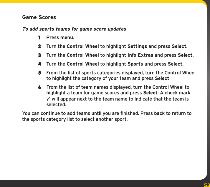 53Game ScoresTo add sports teams for game score updates1  Press menu. 2  Turn the Control Wheel to highlight Settings and press Select.3  Turn the Control Wheel to highlight Info Extras and press Select.4  Turn the Control Wheel to highlight Sports and press Select.5  From the list of sports categories displayed, turn the Control Wheel to highlight the category of your team and press Select6  From the list of team names displayed, turn the Control Wheel to highlight a team for game scores and press Select. A check mark  will appear next to the team name to indicate that the team is selected.You can continue to add teams until you are finished. Press back to return to the sports category list to select another sport.