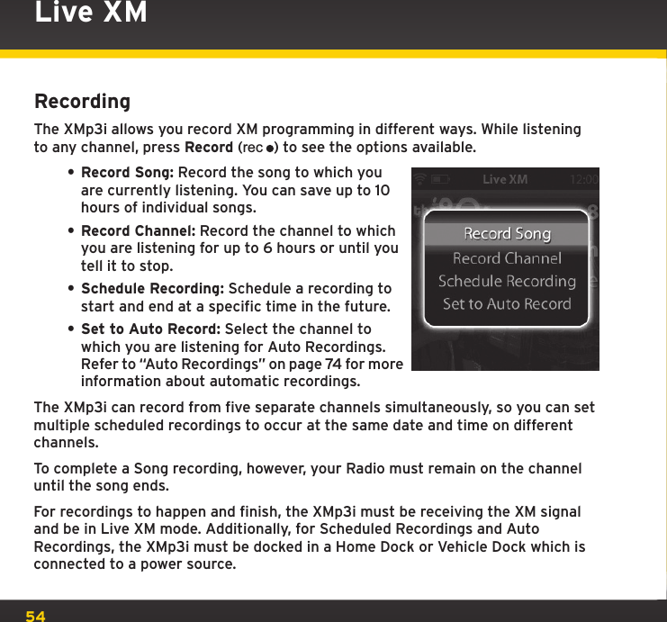 54RecordingThe XMp3i allows you record XM programming in different ways. While listening to any channel, press Record (rec) to see the options available.• Record Song: Record the song to which you are currently listening. You can save up to 10 hours of individual songs.• Record Channel: Record the channel to which you are listening for up to 6 hours or until you tell it to stop.• Schedule Recording: Schedule a recording to start and end at a specific time in the future.• Set to Auto Record: Select the channel to which you are listening for Auto Recordings. Refer to “Auto Recordings” on page 74 for more information about automatic recordings.The XMp3i can record from five separate channels simultaneously, so you can set multiple scheduled recordings to occur at the same date and time on different channels.To complete a Song recording, however, your Radio must remain on the channel until the song ends.For recordings to happen and finish, the XMp3i must be receiving the XM signal and be in Live XM mode. Additionally, for Scheduled Recordings and Auto Recordings, the XMp3i must be docked in a Home Dock or Vehicle Dock which is connected to a power source.Live XM