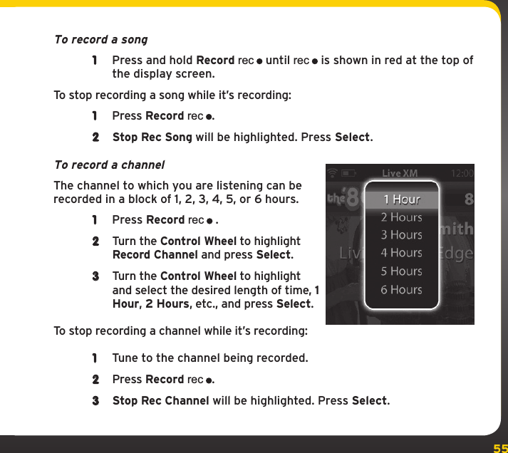 55To record a song1  Press and hold Record rec until rec is shown in red at the top of the display screen.To stop recording a song while it’s recording:1  Press Record rec.2  Stop Rec Song will be highlighted. Press Select.To record a channelThe channel to which you are listening can be recorded in a block of 1, 2, 3, 4, 5, or 6 hours.1  Press Record rec .2  Turn the Control Wheel to highlight Record Channel and press Select.3  Turn the Control Wheel to highlight and select the desired length of time, 1 Hour, 2 Hours, etc., and press Select.To stop recording a channel while it’s recording:1  Tune to the channel being recorded.2  Press Record rec.3  Stop Rec Channel will be highlighted. Press Select.