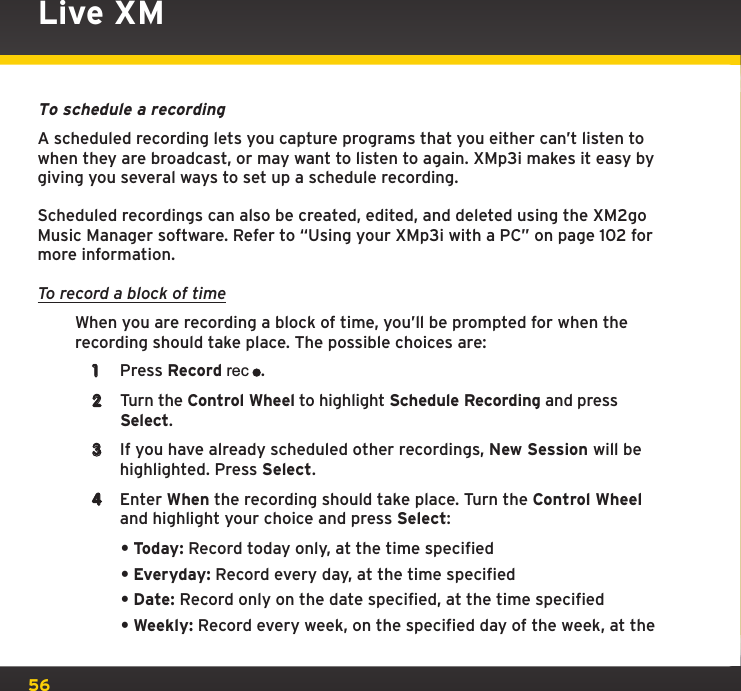 56To schedule a recordingA scheduled recording lets you capture programs that you either can’t listen to when they are broadcast, or may want to listen to again. XMp3i makes it easy by giving you several ways to set up a schedule recording.Scheduled recordings can also be created, edited, and deleted using the XM2go Music Manager software. Refer to “Using your XMp3i with a PC” on page 102 for more information.To record a block of timeWhen you are recording a block of time, you’ll be prompted for when the recording should take place. The possible choices are:1  Press Record rec.2  Turn the Control Wheel to highlight Schedule Recording and press Select.3  If you have already scheduled other recordings, New Session will be highlighted. Press Select.4  Enter When the recording should take place. Turn the Control Wheel and highlight your choice and press Select:•Today: Record today only, at the time specified•Everyday: Record every day, at the time specified•Date: Record only on the date specified, at the time specified•Weekly: Record every week, on the specified day of the week, at the Live XM