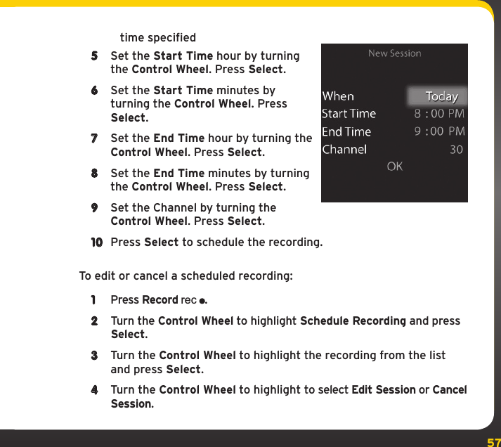 57time specified5  Set the Start Time hour by turning the Control Wheel. Press Select.6  Set the Start Time minutes by turning the Control Wheel. Press Select.7  Set the End Time hour by turning the Control Wheel. Press Select.8  Set the End Time minutes by turning the Control Wheel. Press Select.9  Set the Channel by turning the Control Wheel. Press Select.10  Press Select to schedule the recording.To edit or cancel a scheduled recording:1  Press Record rec.2  Turn the Control Wheel to highlight Schedule Recording and press Select.3  Turn the Control Wheel to highlight the recording from the list and press Select.4  Turn the Control Wheel to highlight to select Edit Session or Cancel Session.