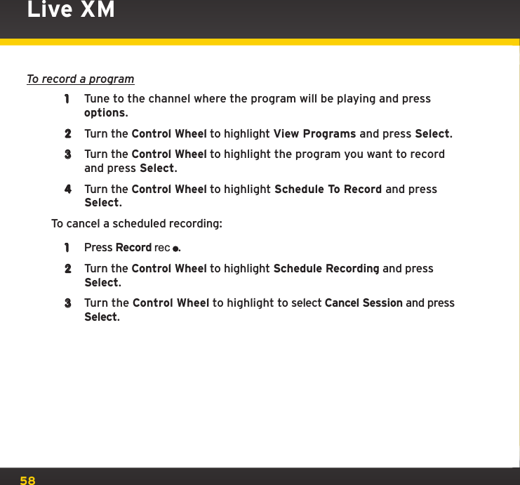 58To record a program1  Tune to the channel where the program will be playing and press options.2  Turn the Control Wheel to highlight View Programs and press Select.3  Turn the Control Wheel to highlight the program you want to record and press Select.4  Turn the Control Wheel to highlight Schedule To Record and press Select.To cancel a scheduled recording:1  Press Record rec.2  Turn the Control Wheel to highlight Schedule Recording and press Select.3  Turn the Control Wheel to highlight to select Cancel Session and press Select.Live XM