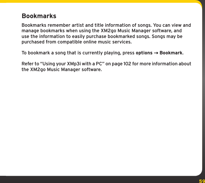 59BookmarksBookmarks remember artist and title information of songs. You can view and manage bookmarks when using the XM2go Music Manager software, and use the information to easily purchase bookmarked songs. Songs may be purchased from compatible online music services.To bookmark a song that is currently playing, press options  Bookmark.Refer to “Using your XMp3i with a PC” on page 102 for more information about the XM2go Music Manager software.