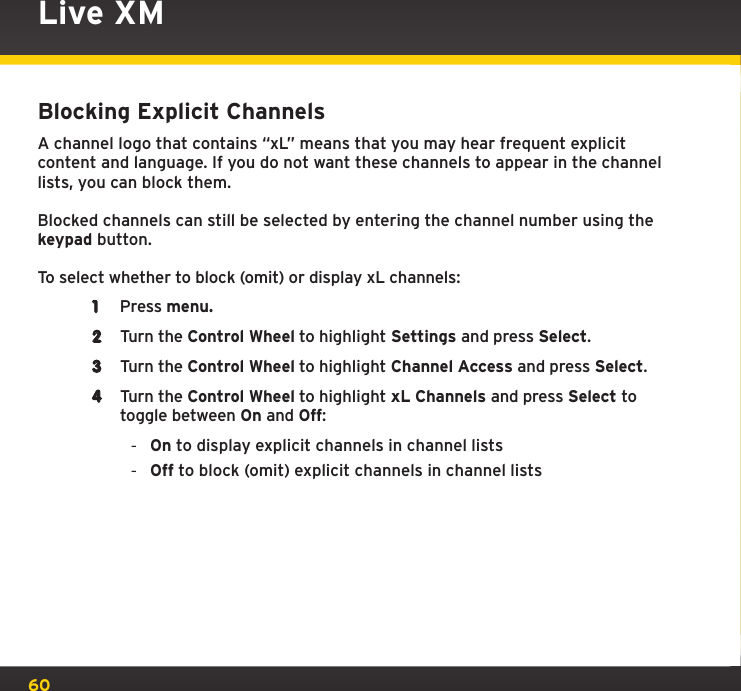 60Blocking Explicit ChannelsA channel logo that contains “xL” means that you may hear frequent explicit content and language. If you do not want these channels to appear in the channel lists, you can block them.Blocked channels can still be selected by entering the channel number using the keypad button.To select whether to block (omit) or display xL channels:1  Press menu.2  Turn the Control Wheel to highlight Settings and press Select.3  Turn the Control Wheel to highlight Channel Access and press Select.4  Turn the Control Wheel to highlight xL Channels and press Select to toggle between On and Off: -On to display explicit channels in channel lists -Off to block (omit) explicit channels in channel listsLive XM