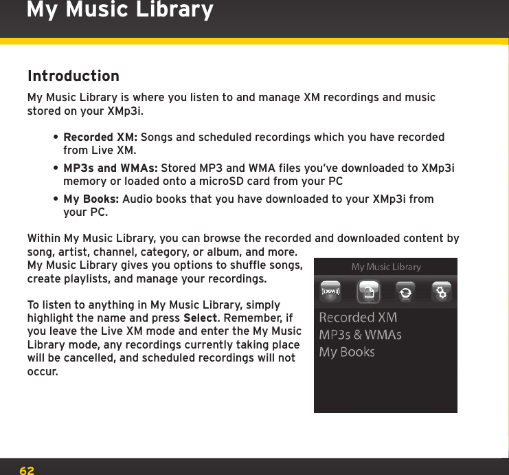 62My Music LibraryIntroductionMy Music Library is where you listen to and manage XM recordings and music stored on your XMp3i.• Recorded XM: Songs and scheduled recordings which you have recorded from Live XM.• MP3s and WMAs: Stored MP3 and WMA files you’ve downloaded to XMp3i memory or loaded onto a microSD card from your PC• My Books: Audio books that you have downloaded to your XMp3i from your PC.Within My Music Library, you can browse the recorded and downloaded content by song, artist, channel, category, or album, and more. My Music Library gives you options to shuffle songs, create playlists, and manage your recordings.To listen to anything in My Music Library, simply highlight the name and press Select. Remember, if you leave the Live XM mode and enter the My Music Library mode, any recordings currently taking place will be cancelled, and scheduled recordings will not occur.