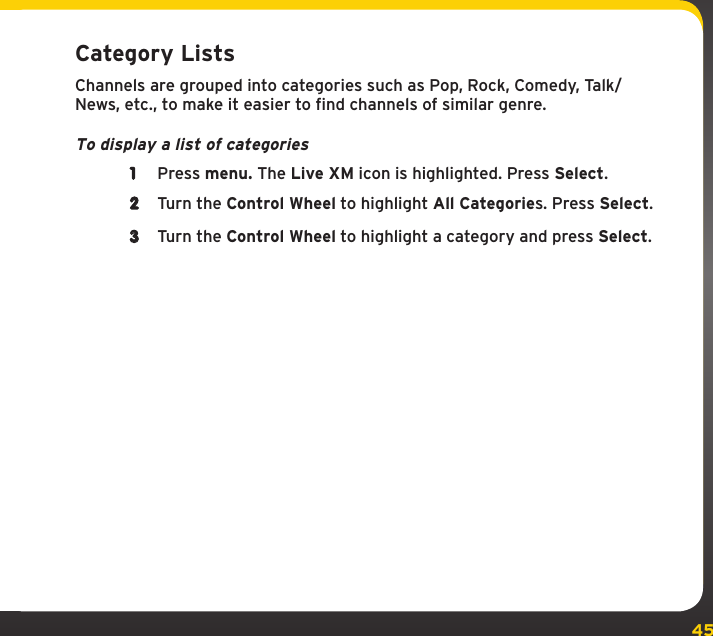 45Category ListsChannels are grouped into categories such as Pop, Rock, Comedy, Talk/News, etc., to make it easier to find channels of similar genre.To display a list of categories1  Press menu. The Live XM icon is highlighted. Press Select.2  Turn the Control Wheel to highlight All Categories. Press Select.3  Turn the Control Wheel to highlight a category and press Select.