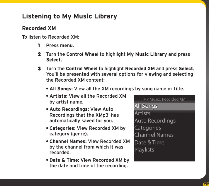 65My Music LibraryListening to My Music LibraryRecorded XMTo listen to Recorded XM:1  Press menu.2  Turn the Control Wheel to highlight My Music Library and press Select.3  Turn the Control Wheel to highlight Recorded XM and press Select. You’ll be presented with several options for viewing and selecting the Recorded XM content:•All Songs: View all the XM recordings by song name or title.•Artists: View all the Recorded XM by artist name.•Auto Recordings: View Auto Recordings that the XMp3i has automatically saved for you.•Categories: View Recorded XM by category (genre).•Channel Names: View Recorded XM by the channel from which it was recorded.•Date &amp; Time: View Recorded XM by the date and time of the recording.