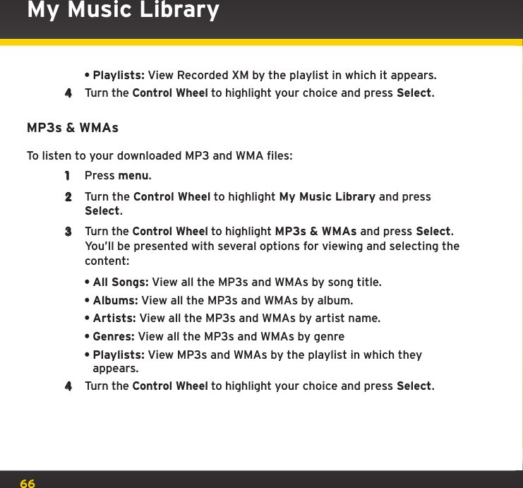 66•Playlists: View Recorded XM by the playlist in which it appears.4  Turn the Control Wheel to highlight your choice and press Select.MP3s &amp; WMAsTo listen to your downloaded MP3 and WMA files:1  Press menu.2  Turn the Control Wheel to highlight My Music Library and press Select.3  Turn the Control Wheel to highlight MP3s &amp; WMAs and press Select. You’ll be presented with several options for viewing and selecting the content:•All Songs: View all the MP3s and WMAs by song title.•Albums: View all the MP3s and WMAs by album.•Artists: View all the MP3s and WMAs by artist name.•Genres: View all the MP3s and WMAs by genre•Playlists: View MP3s and WMAs by the playlist in which they appears.4  Turn the Control Wheel to highlight your choice and press Select.My Music Library