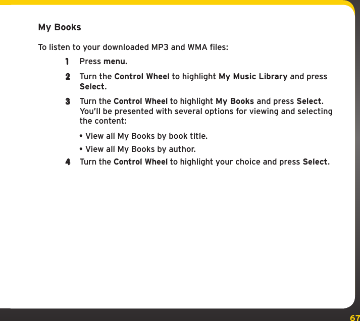 67My Music LibraryMy BooksTo listen to your downloaded MP3 and WMA files:1  Press menu.2  Turn the Control Wheel to highlight My Music Library and press Select.3  Turn the Control Wheel to highlight My Books and press Select. You’ll be presented with several options for viewing and selecting the content:•View all My Books by book title.•View all My Books by author.4  Turn the Control Wheel to highlight your choice and press Select.