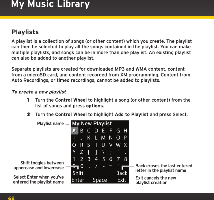 68My Music LibraryPlaylistsA playlist is a collection of songs (or other content) which you create. The playlist can then be selected to play all the songs contained in the playlist. You can make multiple playlists, and songs can be in more than one playlist. An existing playlist can also be added to another playlist.Separate playlists are created for downloaded MP3 and WMA content, content from a microSD card, and content recorded from XM programming. Content from Auto Recordings, or timed recordings, cannot be added to playlists.To create a new playlist1  Turn the Control Wheel to highlight a song (or other content) from the list of songs and press options.2  Turn the Control Wheel to highlight Add to Playlist and press Select.Playlist nameSelect Enter when you’veentered the playlist nameShift toggles betweenuppercase and lowercaseBack erases the last enteredletter in the playlist nameExit cancels the newplaylist creationMy New Playlist