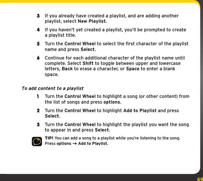 69My Music Library3  If you already have created a playlist, and are adding another playlist, select New Playlist.4  If you haven’t yet created a playlist, you’ll be prompted to create a playlist title. 5  Turn the Control Wheel to select the first character of the playlist name and press Select.6  Continue for each additional character of the playlist name until complete. Select Shift to toggle between upper and lowercase letters, Back to erase a character, or Space to enter a blank space.To add content to a playlist1  Turn the Control Wheel to highlight a song (or other content) from the list of songs and press options.2  Turn the Control Wheel to highlight Add to Playlist and press Select.3  Turn the Control Wheel to highlight the playlist you want the song to appear in and press Select.TIP! You can add a song to a playlist while you’re listening to the song. Press options   Add to Playlist.