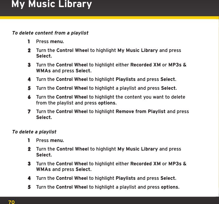 70My Music LibraryTo delete content from a playlist1  Press menu.2  Turn the Control Wheel to highlight My Music Library and press Select.3  Turn the Control Wheel to highlight either Recorded XM or MP3s &amp; WMAs and press Select.4  Turn the Control Wheel to highlight Playlists and press Select.5  Turn the Control Wheel to highlight a playlist and press Select.6  Turn the Control Wheel to highlight the content you want to delete from the playlist and press options.7  Turn the Control Wheel to highlight Remove from Playlist and press Select.To delete a playlist1  Press menu.2  Turn the Control Wheel to highlight My Music Library and press Select.3  Turn the Control Wheel to highlight either Recorded XM or MP3s &amp; WMAs and press Select.4  Turn the Control Wheel to highlight Playlists and press Select.5  Turn the Control Wheel to highlight a playlist and press options.