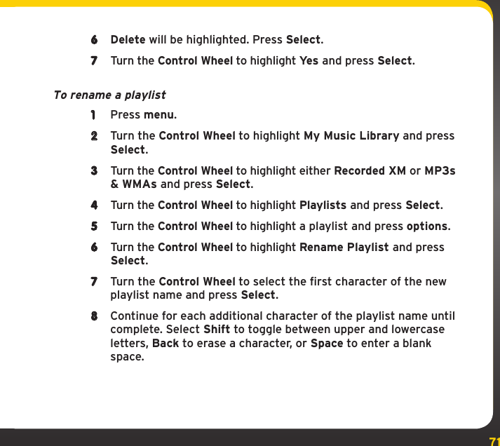 71My Music Library6  Delete will be highlighted. Press Select.7  Turn the Control Wheel to highlight Yes and press Select.To rename a playlist1  Press menu.2  Turn the Control Wheel to highlight My Music Library and press Select.3  Turn the Control Wheel to highlight either Recorded XM or MP3s &amp; WMAs and press Select.4  Turn the Control Wheel to highlight Playlists and press Select.5  Turn the Control Wheel to highlight a playlist and press options.6  Turn the Control Wheel to highlight Rename Playlist and press Select.7  Turn the Control Wheel to select the first character of the new playlist name and press Select.8  Continue for each additional character of the playlist name until complete. Select Shift to toggle between upper and lowercase letters, Back to erase a character, or Space to enter a blank space.