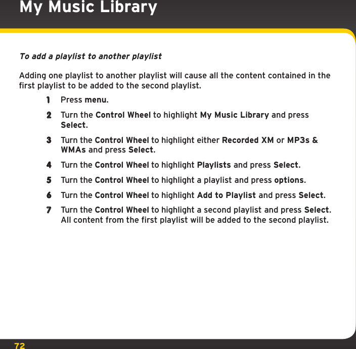 72To add a playlist to another playlistAdding one playlist to another playlist will cause all the content contained in the first playlist to be added to the second playlist.1  Press menu.2  Turn the Control Wheel to highlight My Music Library and press Select.3  Turn the Control Wheel to highlight either Recorded XM or MP3s &amp; WMAs and press Select.4  Turn the Control Wheel to highlight Playlists and press Select.5  Turn the Control Wheel to highlight a playlist and press options.6  Turn the Control Wheel to highlight Add to Playlist and press Select.7  Turn the Control Wheel to highlight a second playlist and press Select. All content from the first playlist will be added to the second playlist.My Music Library