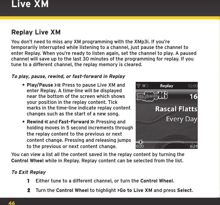 46Live XMReplay Live XMYou don’t need to miss any XM programming with the XMp3i. If you’re temporarily interrupted while listening to a channel, just pause the channel to enter Replay. When you’re ready to listen again, set the channel to play. A paused channel will save up to the last 30 minutes of the programming for replay. If you tune to a different channel, the replay memory is cleared.To play, pause, rewind, or fast-forward in Replay• Play/Pause : Press to pause Live XM and enter Replay. A time-line will be displayed near the bottom of the screen which shows your position in the replay content. Tick marks in the time-line indicate replay content changes such as the start of a new song.• Rewind  and Fast-Forward  : Pressing and holding moves in 5 second increments through the replay content to the previous or next content change. Pressing and releasing jumps to the previous or next content change. You can view a list all the content saved in the replay content by turning the Control Wheel while in Replay. Replay content can be selected from the list.To Exit Replay1  Either tune to a different channel, or turn the Control Wheel.2  Turn the Control Wheel to highlight &gt;Go to Live XM and press Select.